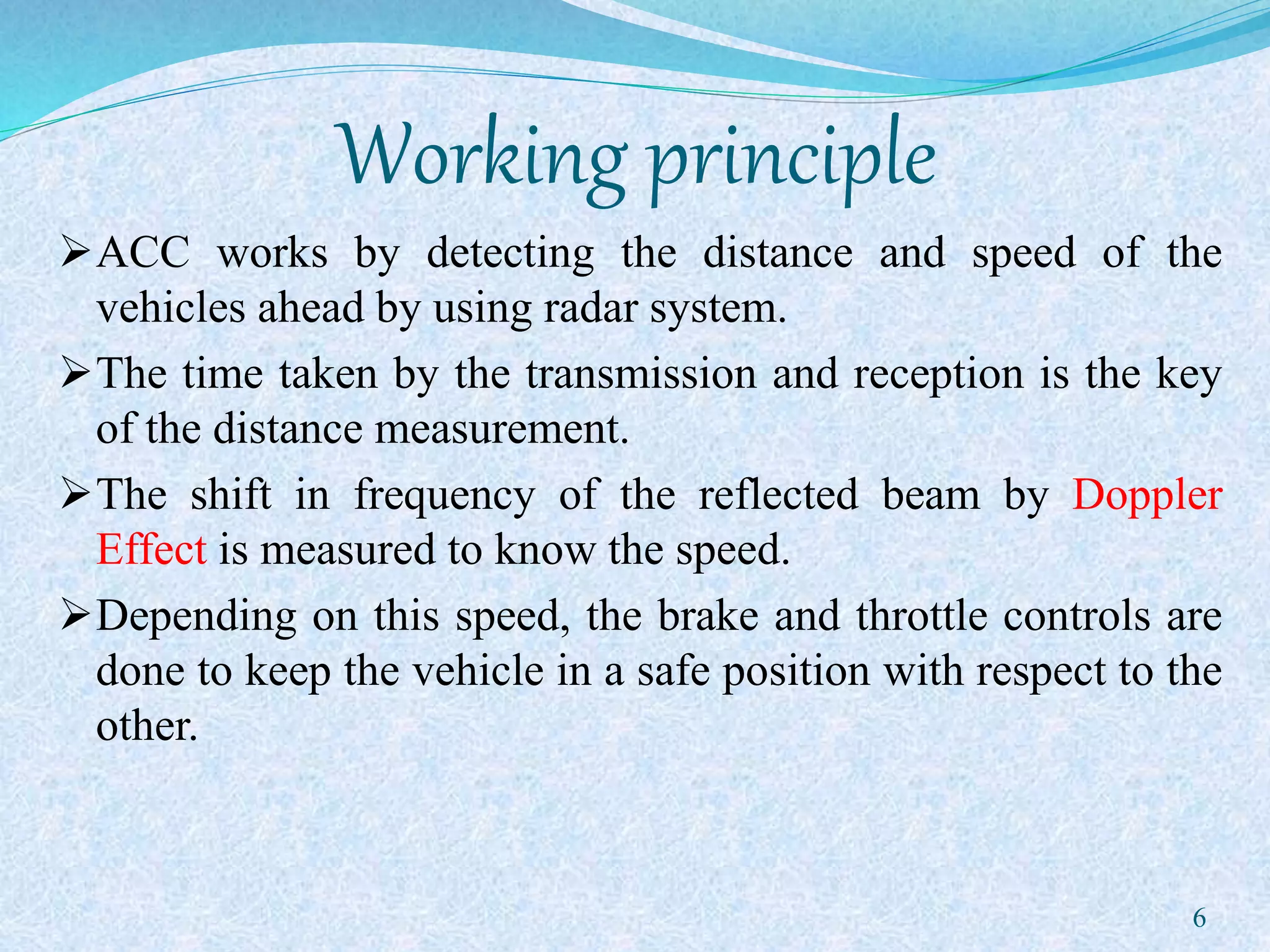 Working principle
ACC works by detecting the distance and speed of the
vehicles ahead by using radar system.
The time taken by the transmission and reception is the key
of the distance measurement.
The shift in frequency of the reflected beam by Doppler
Effect is measured to know the speed.
Depending on this speed, the brake and throttle controls are
done to keep the vehicle in a safe position with respect to the
other.
6
 