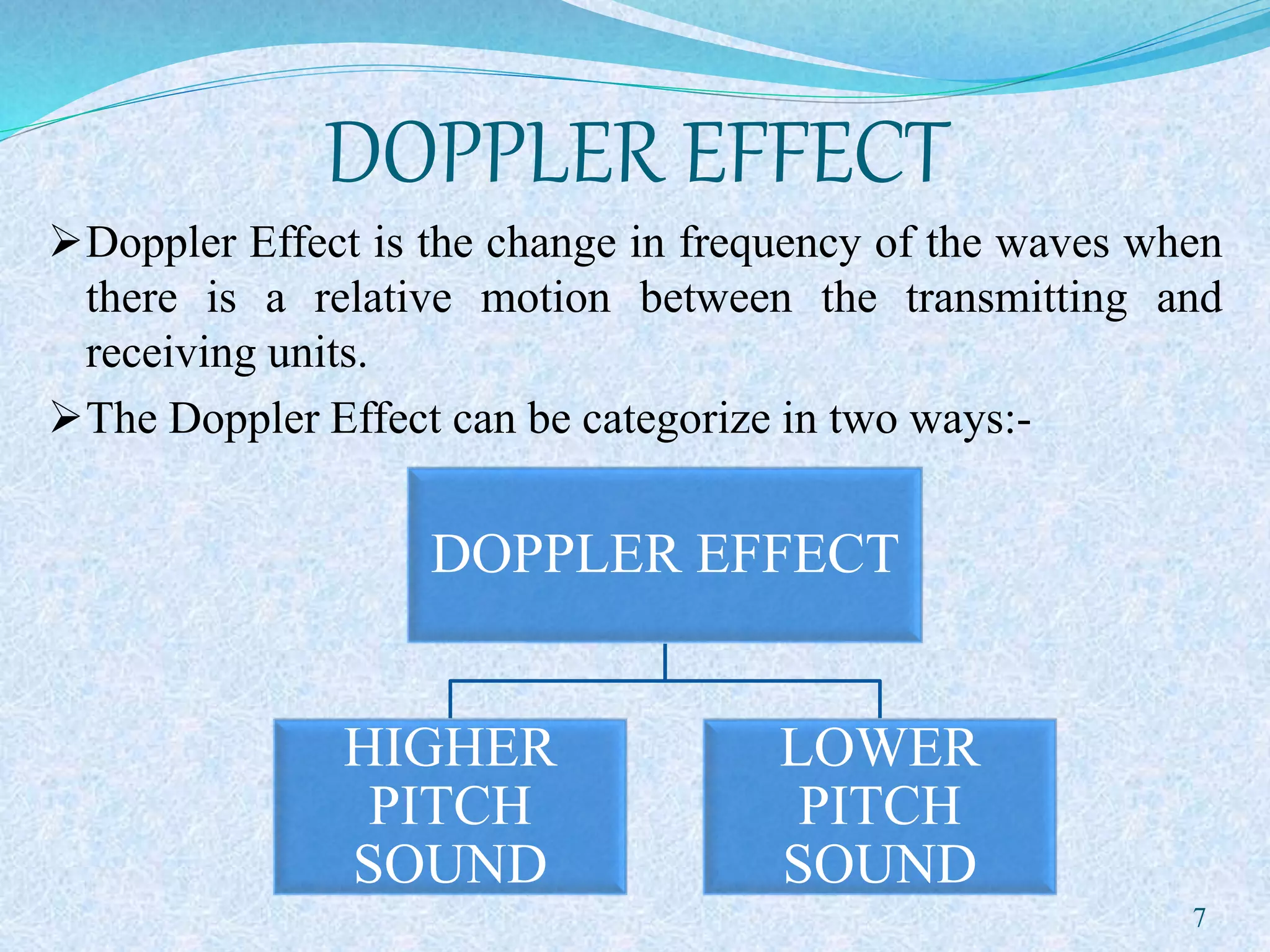 DOPPLER EFFECT
Doppler Effect is the change in frequency of the waves when
there is a relative motion between the transmitting and
receiving units.
The Doppler Effect can be categorize in two ways:-
DOPPLER EFFECT
HIGHER
PITCH
SOUND
LOWER
PITCH
SOUND
7
 