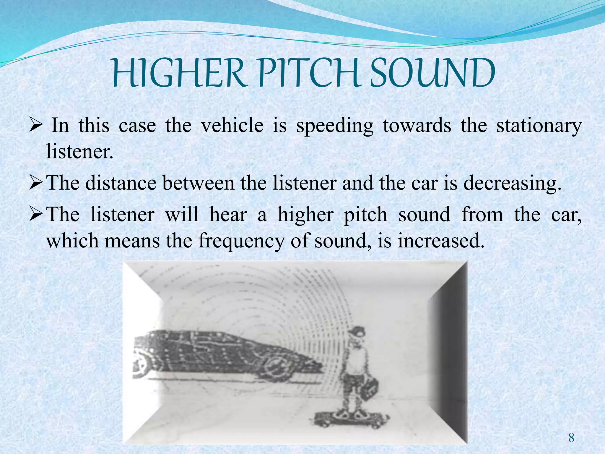 HIGHER PITCH SOUND
 In this case the vehicle is speeding towards the stationary
listener.
The distance between the listener and the car is decreasing.
The listener will hear a higher pitch sound from the car,
which means the frequency of sound, is increased.
8
 