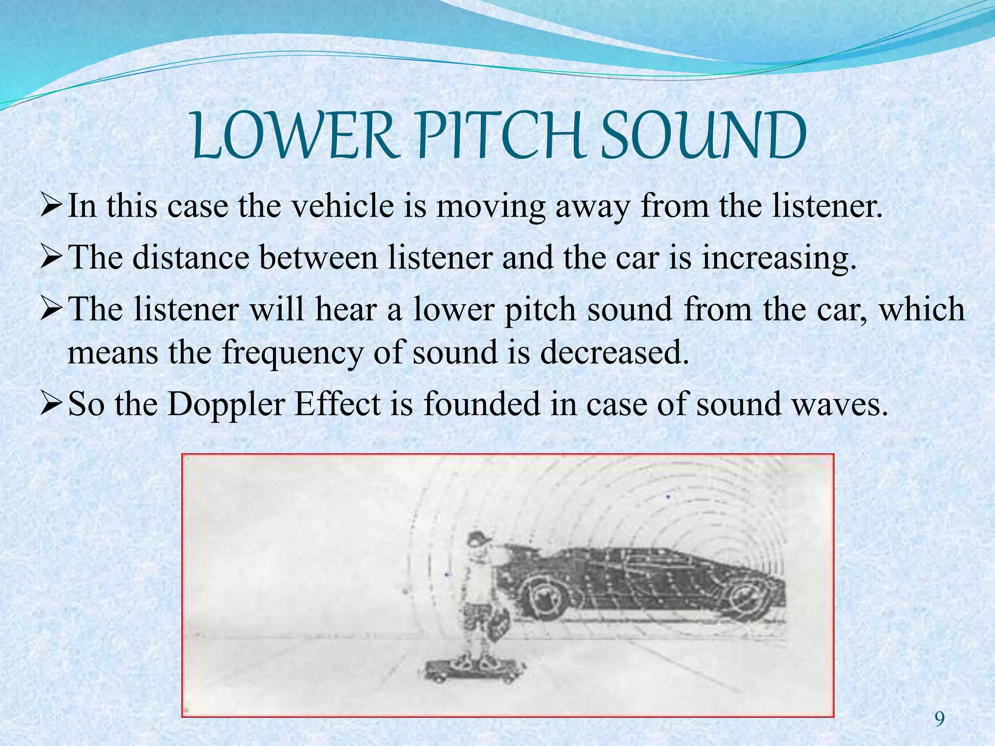 LOWER PITCH SOUND
In this case the vehicle is moving away from the listener.
The distance between listener and the car is increasing.
The listener will hear a lower pitch sound from the car, which
means the frequency of sound is decreased.
So the Doppler Effect is founded in case of sound waves.
9
 