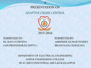 A
PRESENTATION ON
ADAPTIVE CRUISE CONTROL
2015-2016
SUBMITTED TO:- SUBMITTED BY:-
Mr. RAVI UCHENIYA ABHISHEK KUMAR PANDEY
(ASS.PROFESSOR,EE DEPTT.) BRANCH-EE(12EJEEE302)
DEPARTMENT OF ELECTRICAL ENGINEERING
JAIPUR ENGINEERING COLLEGE
SP-43, RIICO INDUSTRIAL AREA,KUKAS,JAIPUR
 
