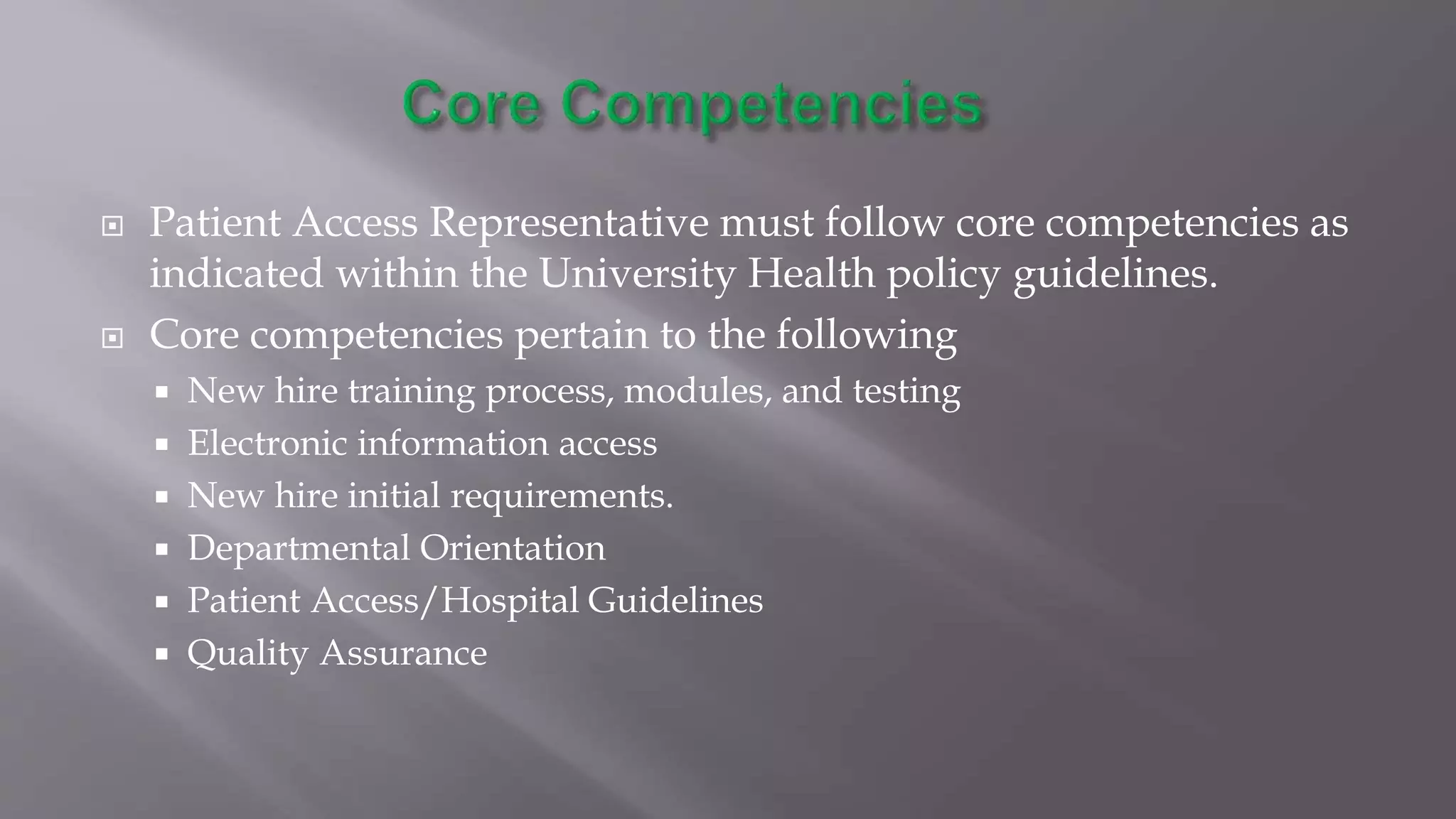  Patient Access Representative must follow core competencies as
indicated within the University Health policy guidelines.
 Core competencies pertain to the following
 New hire training process, modules, and testing
 Electronic information access
 New hire initial requirements.
 Departmental Orientation
 Patient Access/Hospital Guidelines
 Quality Assurance
 