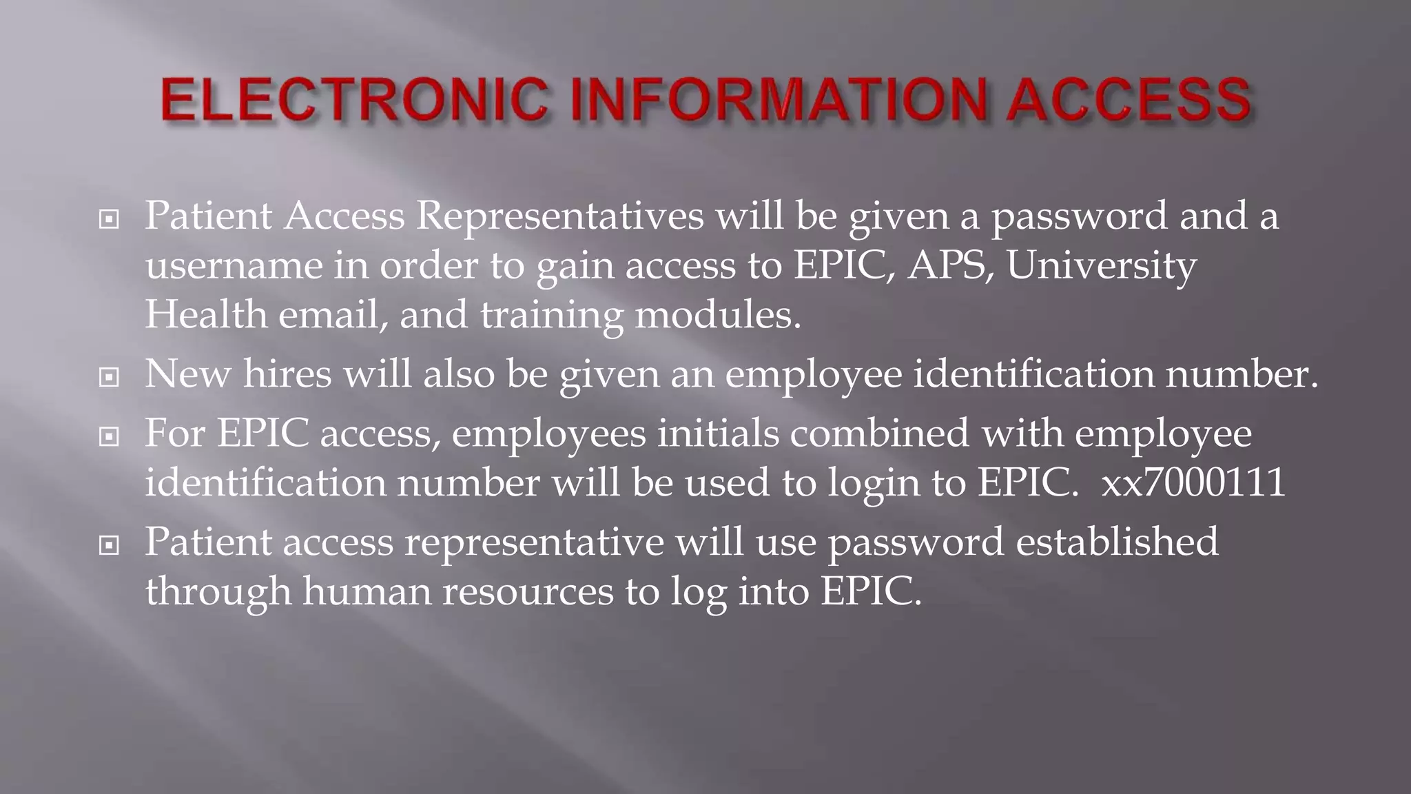  Patient Access Representatives will be given a password and a
username in order to gain access to EPIC, APS, University
Health email, and training modules.
 New hires will also be given an employee identification number.
 For EPIC access, employees initials combined with employee
identification number will be used to login to EPIC. xx7000111
 Patient access representative will use password established
through human resources to log into EPIC.
 