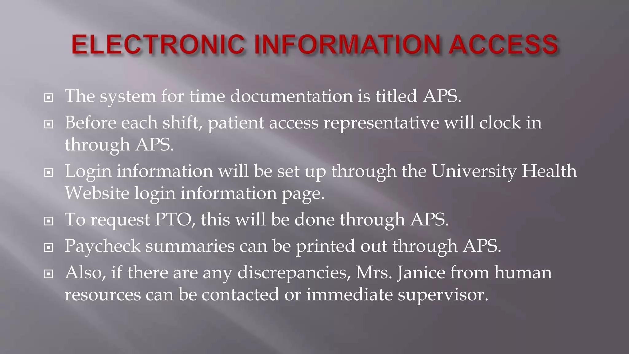  The system for time documentation is titled APS.
 Before each shift, patient access representative will clock in
through APS.
 Login information will be set up through the University Health
Website login information page.
 To request PTO, this will be done through APS.
 Paycheck summaries can be printed out through APS.
 Also, if there are any discrepancies, Mrs. Janice from human
resources can be contacted or immediate supervisor.
 