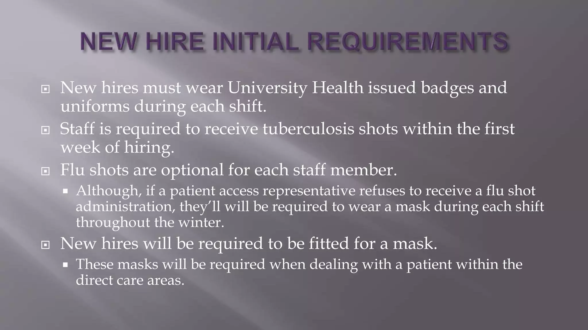  New hires must wear University Health issued badges and
uniforms during each shift.
 Staff is required to receive tuberculosis shots within the first
week of hiring.
 Flu shots are optional for each staff member.
 Although, if a patient access representative refuses to receive a flu shot
administration, they’ll will be required to wear a mask during each shift
throughout the winter.
 New hires will be required to be fitted for a mask.
 These masks will be required when dealing with a patient within the
direct care areas.
 