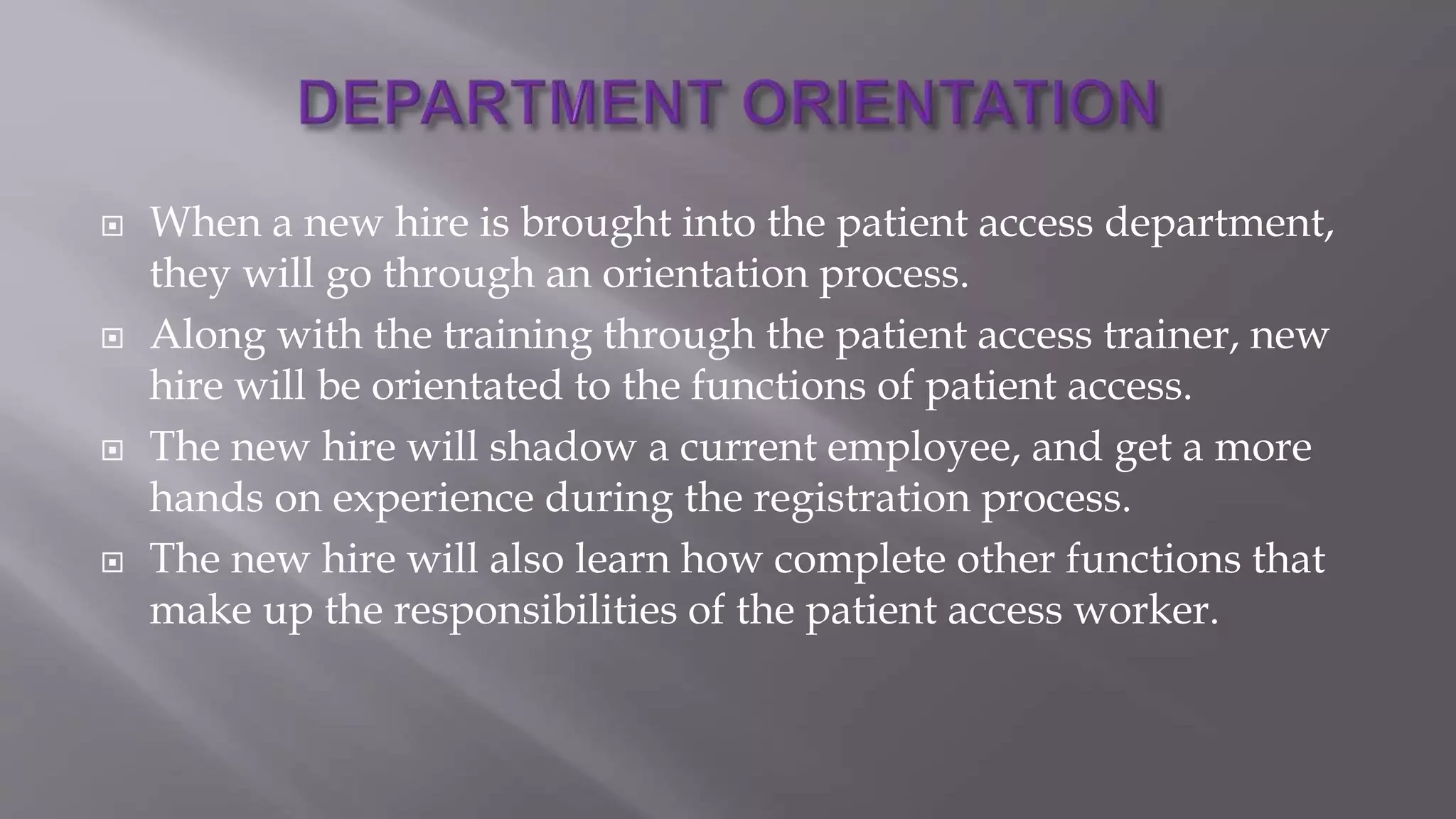  When a new hire is brought into the patient access department,
they will go through an orientation process.
 Along with the training through the patient access trainer, new
hire will be orientated to the functions of patient access.
 The new hire will shadow a current employee, and get a more
hands on experience during the registration process.
 The new hire will also learn how complete other functions that
make up the responsibilities of the patient access worker.
 