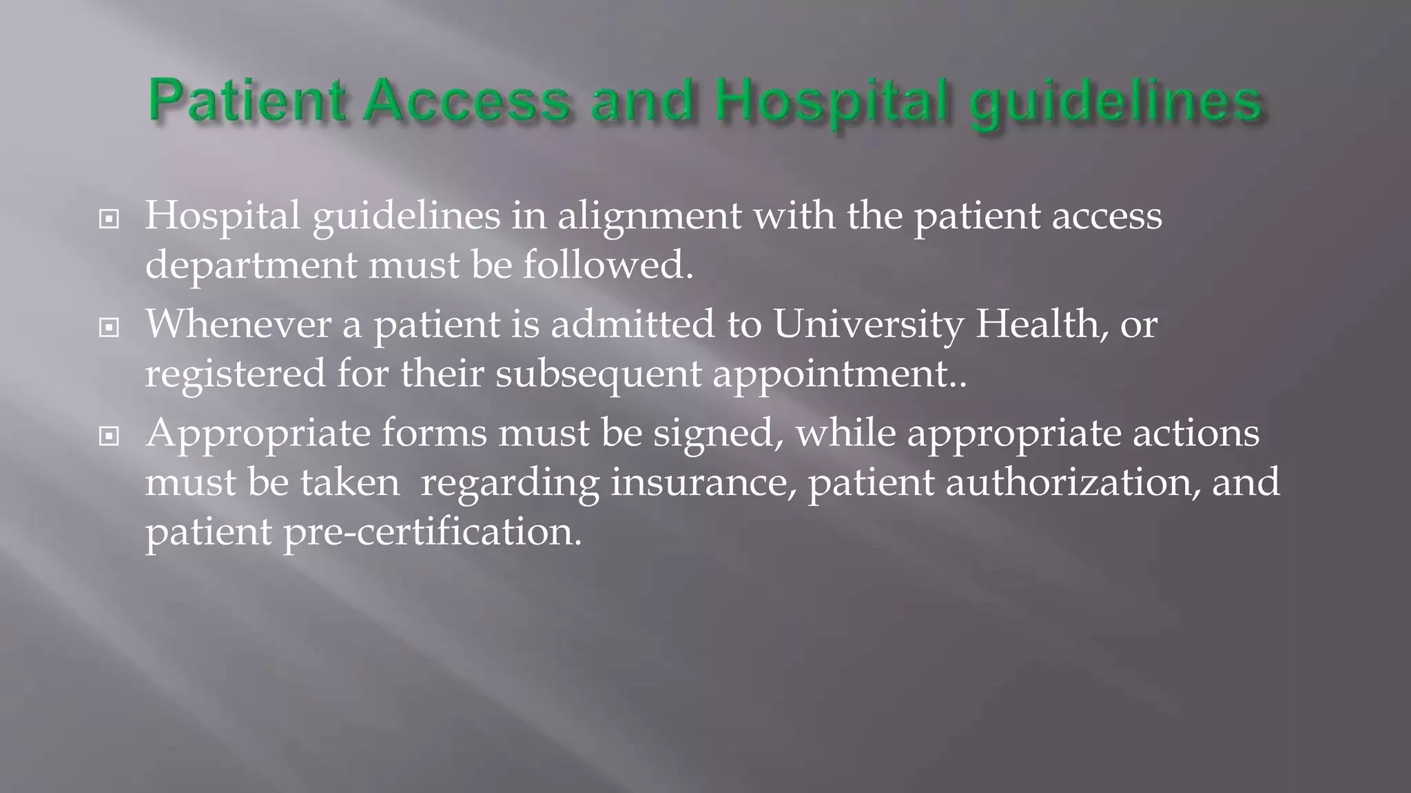  Hospital guidelines in alignment with the patient access
department must be followed.
 Whenever a patient is admitted to University Health, or
registered for their subsequent appointment..
 Appropriate forms must be signed, while appropriate actions
must be taken regarding insurance, patient authorization, and
patient pre-certification.
 