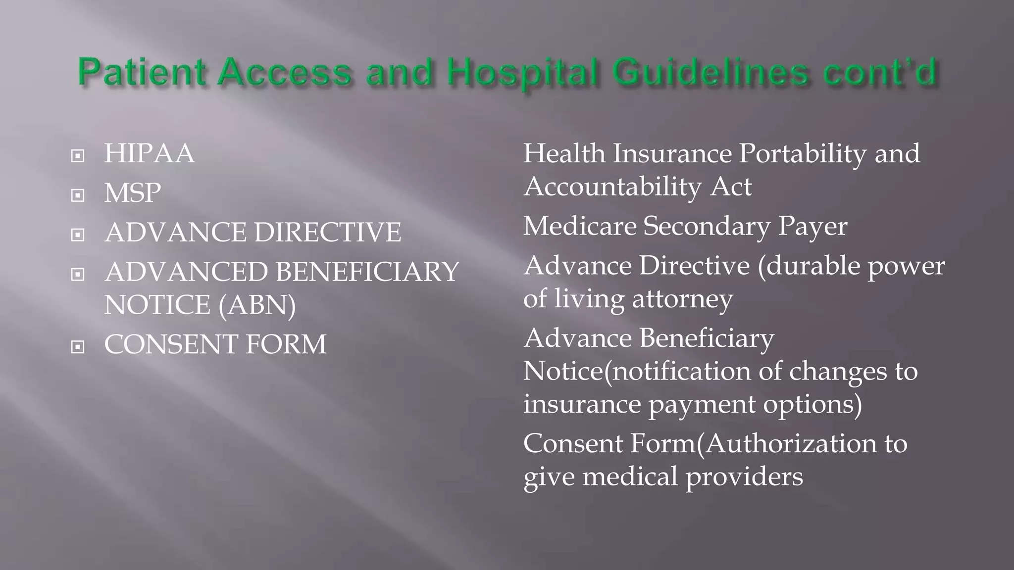  HIPAA
 MSP
 ADVANCE DIRECTIVE
 ADVANCED BENEFICIARY
NOTICE (ABN)
 CONSENT FORM
Health Insurance Portability and
Accountability Act
Medicare Secondary Payer
Advance Directive (durable power
of living attorney
Advance Beneficiary
Notice(notification of changes to
insurance payment options)
Consent Form(Authorization to
give medical providers
 