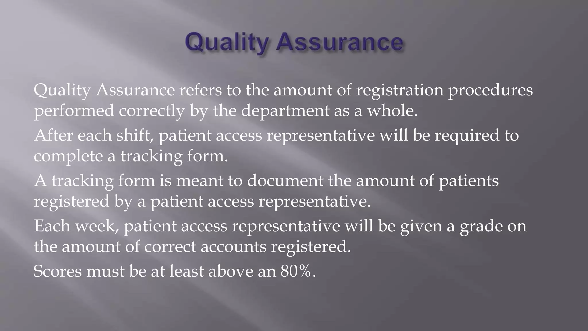 Quality Assurance refers to the amount of registration procedures
performed correctly by the department as a whole.
After each shift, patient access representative will be required to
complete a tracking form.
A tracking form is meant to document the amount of patients
registered by a patient access representative.
Each week, patient access representative will be given a grade on
the amount of correct accounts registered.
Scores must be at least above an 80%.
 