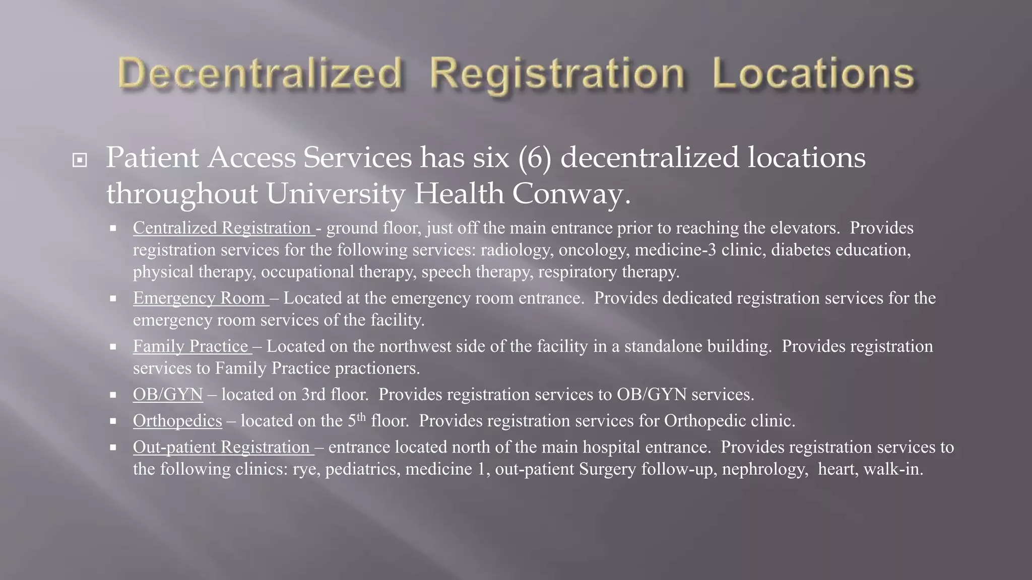  Patient Access Services has six (6) decentralized locations
throughout University Health Conway.
 Centralized Registration - ground floor, just off the main entrance prior to reaching the elevators. Provides
registration services for the following services: radiology, oncology, medicine-3 clinic, diabetes education,
physical therapy, occupational therapy, speech therapy, respiratory therapy.
 Emergency Room – Located at the emergency room entrance. Provides dedicated registration services for the
emergency room services of the facility.
 Family Practice – Located on the northwest side of the facility in a standalone building. Provides registration
services to Family Practice practioners.
 OB/GYN – located on 3rd floor. Provides registration services to OB/GYN services.
 Orthopedics – located on the 5th floor. Provides registration services for Orthopedic clinic.
 Out-patient Registration – entrance located north of the main hospital entrance. Provides registration services to
the following clinics: rye, pediatrics, medicine 1, out-patient Surgery follow-up, nephrology, heart, walk-in.
 