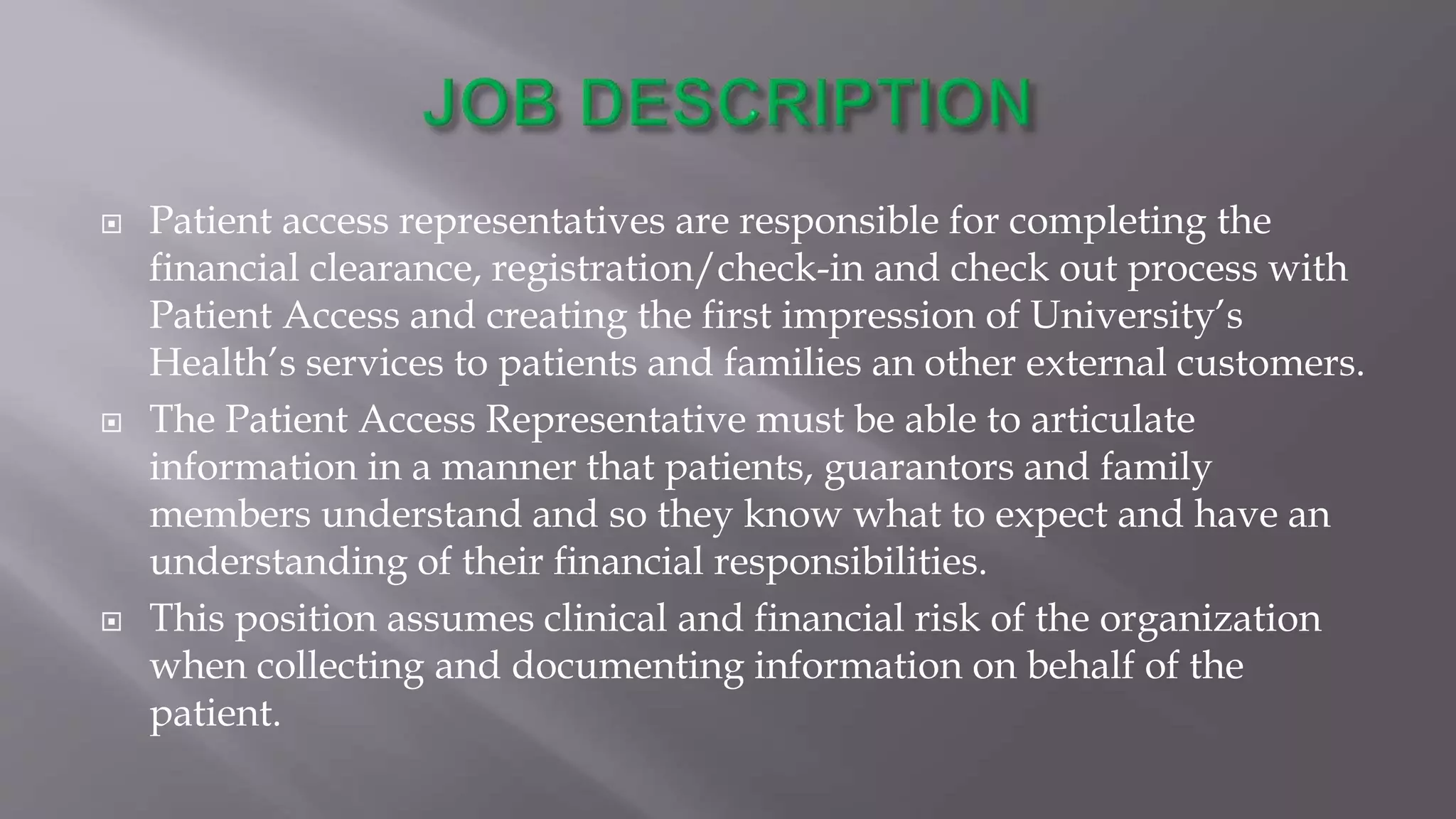  Patient access representatives are responsible for completing the
financial clearance, registration/check-in and check out process with
Patient Access and creating the first impression of University’s
Health’s services to patients and families an other external customers.
 The Patient Access Representative must be able to articulate
information in a manner that patients, guarantors and family
members understand and so they know what to expect and have an
understanding of their financial responsibilities.
 This position assumes clinical and financial risk of the organization
when collecting and documenting information on behalf of the
patient.
 