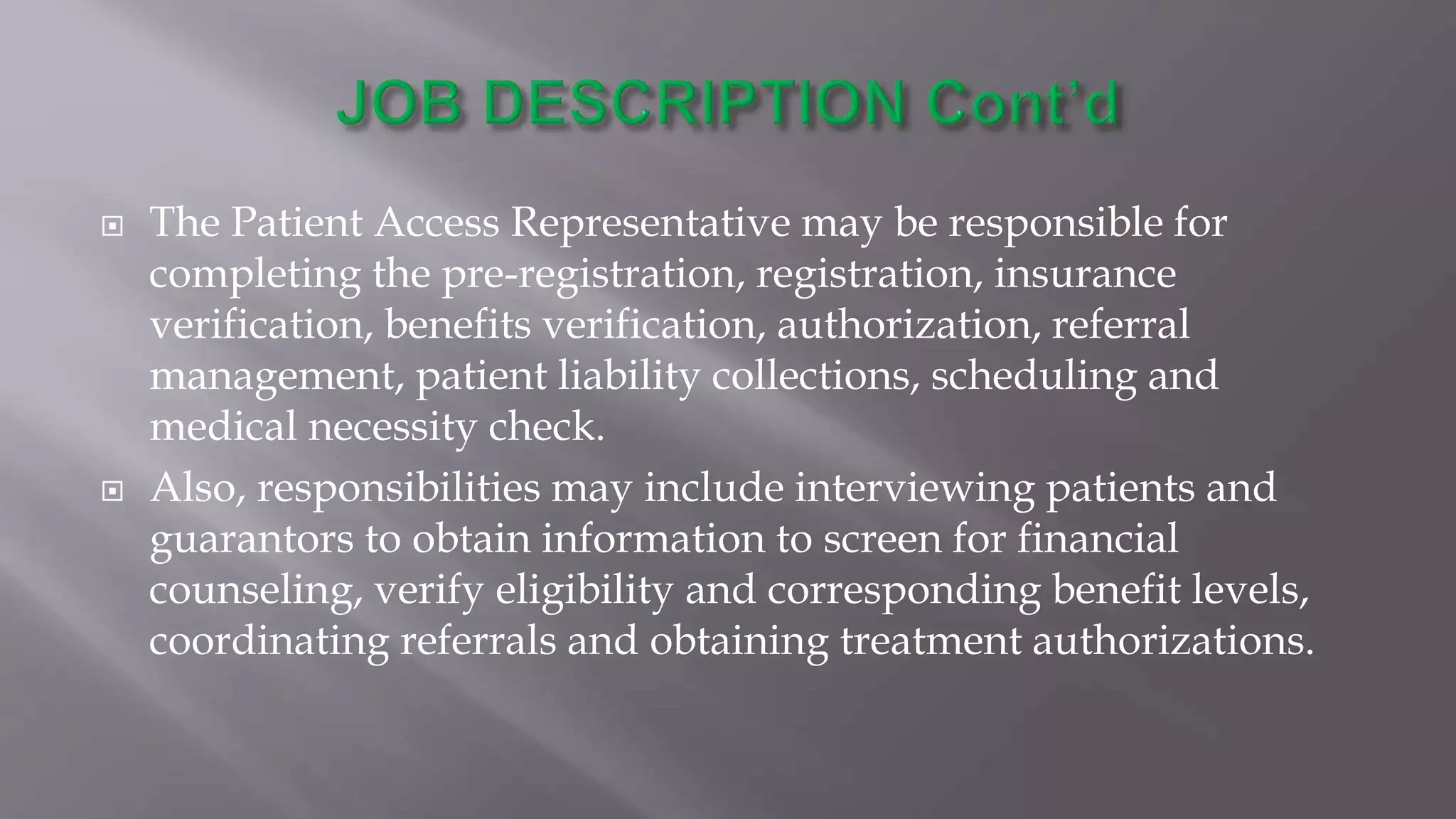  The Patient Access Representative may be responsible for
completing the pre-registration, registration, insurance
verification, benefits verification, authorization, referral
management, patient liability collections, scheduling and
medical necessity check.
 Also, responsibilities may include interviewing patients and
guarantors to obtain information to screen for financial
counseling, verify eligibility and corresponding benefit levels,
coordinating referrals and obtaining treatment authorizations.
 