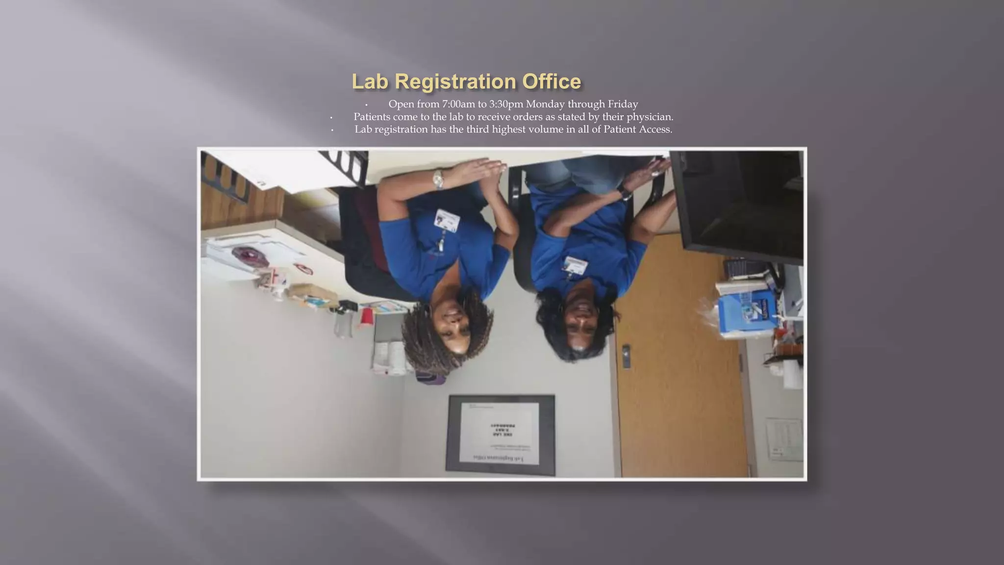 • Open from 7:00am to 3:30pm Monday through Friday
• Patients come to the lab to receive orders as stated by their physician.
• Lab registration has the third highest volume in all of Patient Access.
 