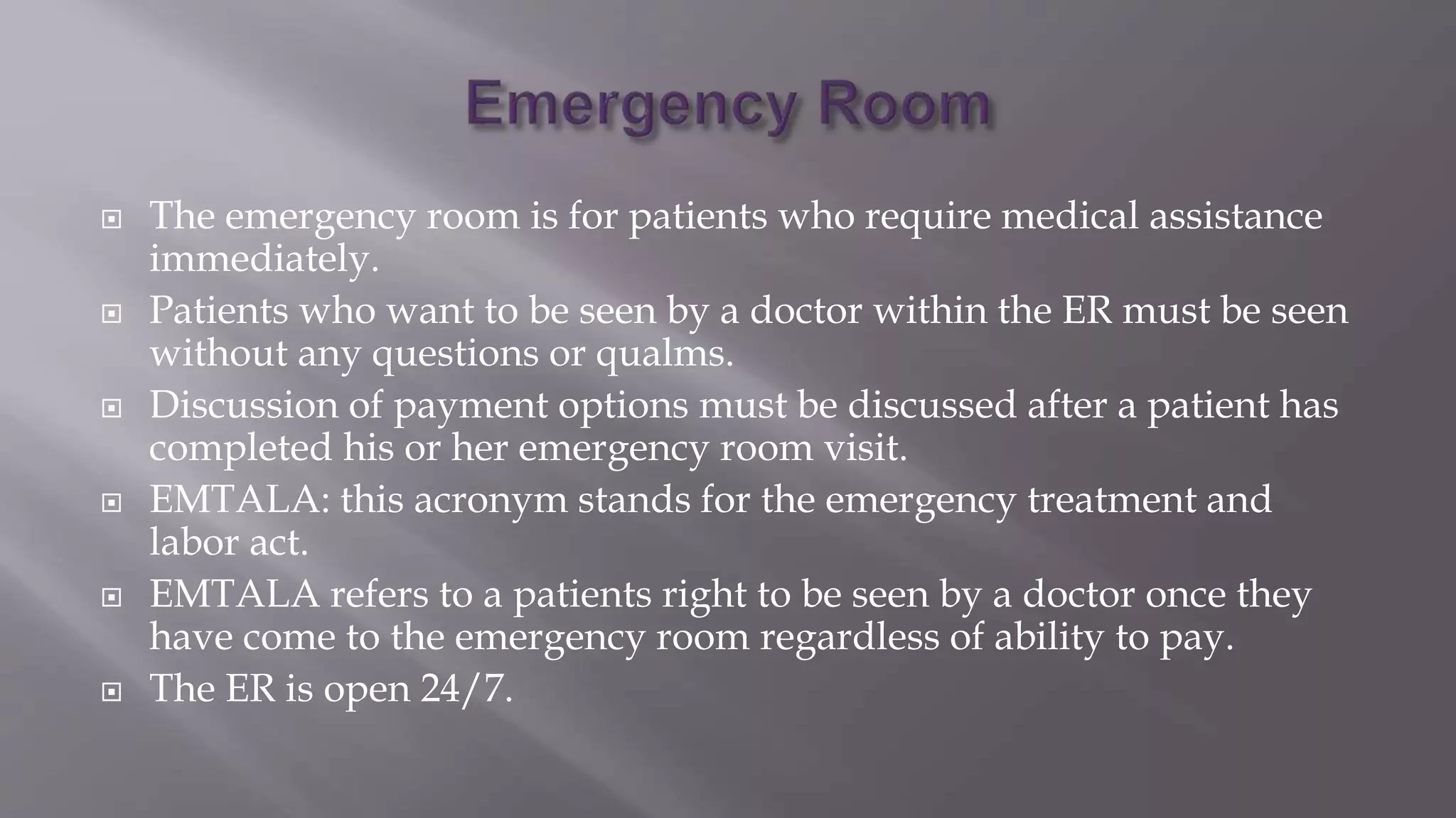  The emergency room is for patients who require medical assistance
immediately.
 Patients who want to be seen by a doctor within the ER must be seen
without any questions or qualms.
 Discussion of payment options must be discussed after a patient has
completed his or her emergency room visit.
 EMTALA: this acronym stands for the emergency treatment and
labor act.
 EMTALA refers to a patients right to be seen by a doctor once they
have come to the emergency room regardless of ability to pay.
 The ER is open 24/7.
 