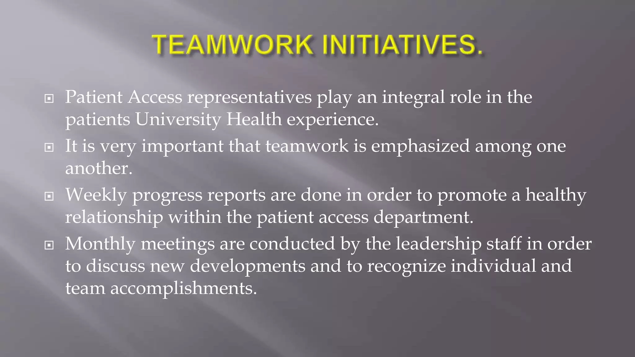  Patient Access representatives play an integral role in the
patients University Health experience.
 It is very important that teamwork is emphasized among one
another.
 Weekly progress reports are done in order to promote a healthy
relationship within the patient access department.
 Monthly meetings are conducted by the leadership staff in order
to discuss new developments and to recognize individual and
team accomplishments.
 