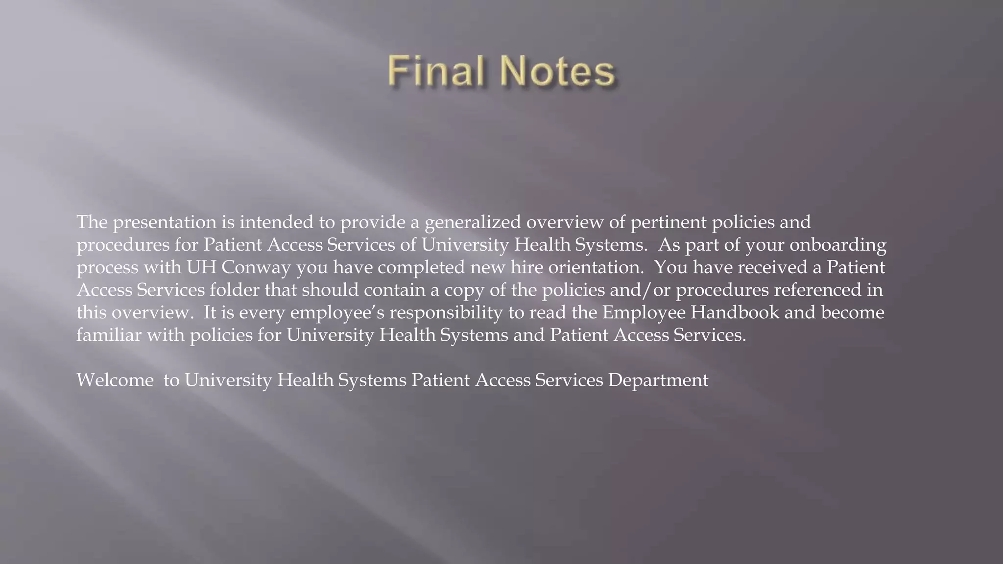 The presentation is intended to provide a generalized overview of pertinent policies and
procedures for Patient Access Services of University Health Systems. As part of your onboarding
process with UH Conway you have completed new hire orientation. You have received a Patient
Access Services folder that should contain a copy of the policies and/or procedures referenced in
this overview. It is every employee’s responsibility to read the Employee Handbook and become
familiar with policies for University Health Systems and Patient Access Services.
Welcome to University Health Systems Patient Access Services Department
 