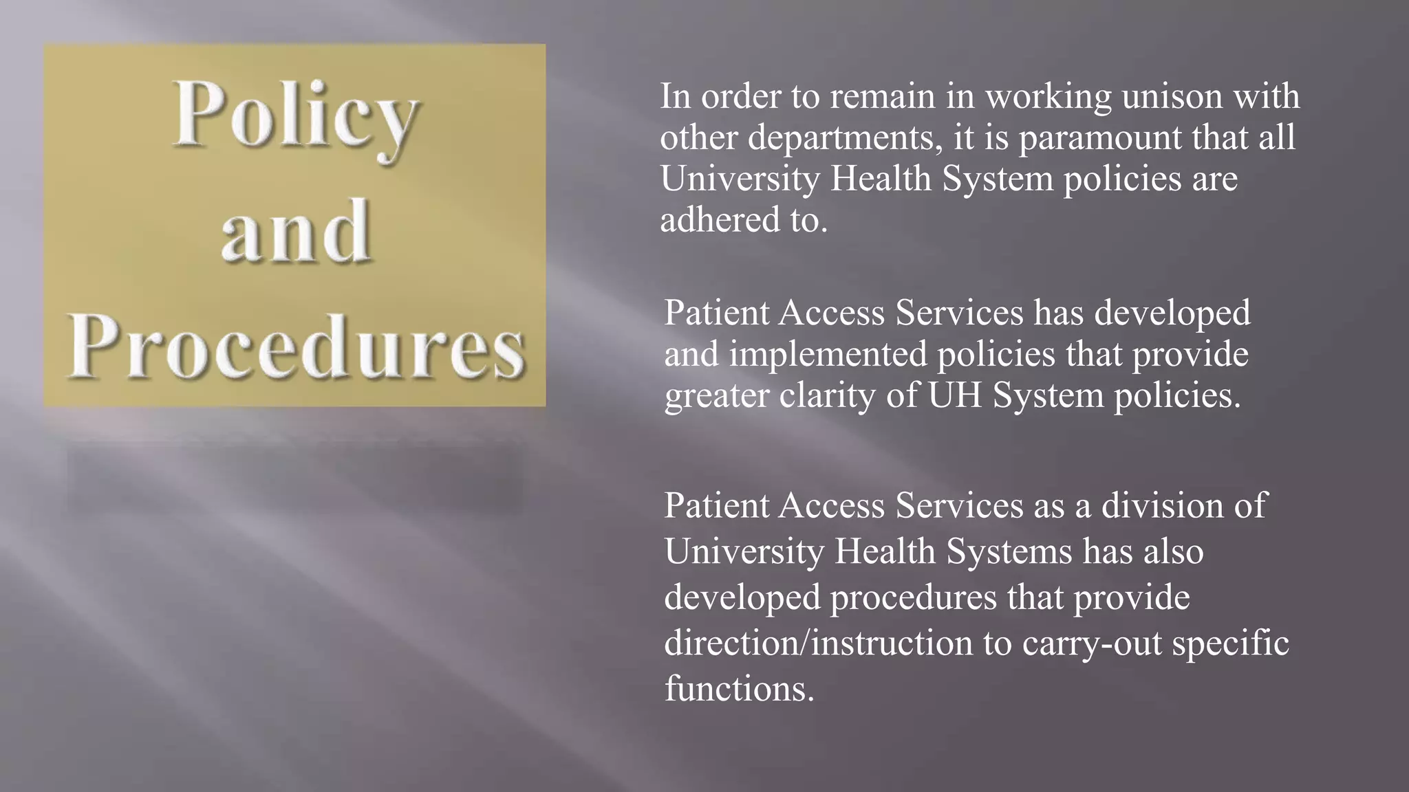 In order to remain in working unison with
other departments, it is paramount that all
University Health System policies are
adhered to.
Patient Access Services has developed
and implemented policies that provide
greater clarity of UH System policies.
Patient Access Services as a division of
University Health Systems has also
developed procedures that provide
direction/instruction to carry-out specific
functions.
 