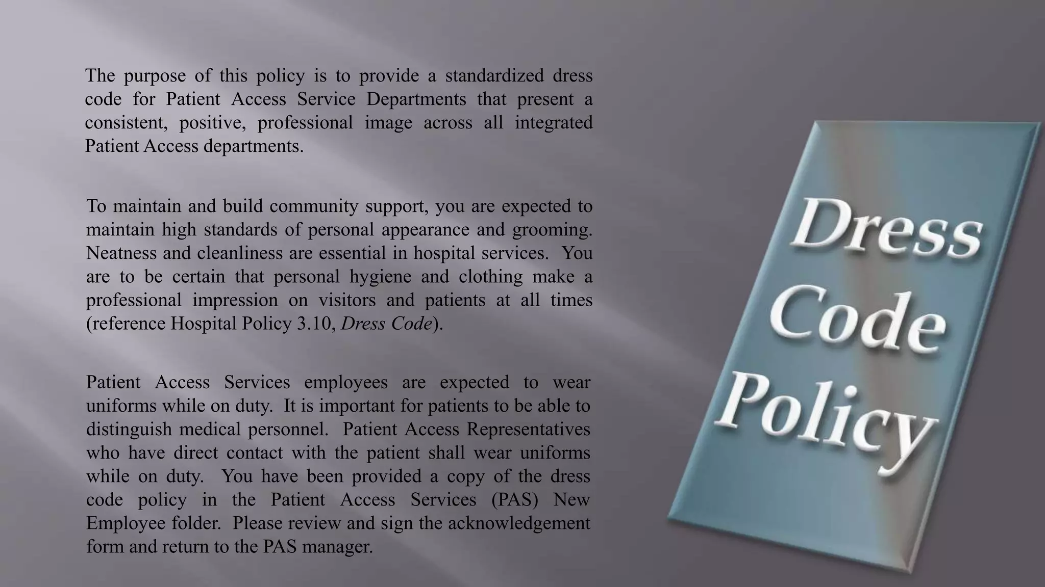 The purpose of this policy is to provide a standardized dress
code for Patient Access Service Departments that present a
consistent, positive, professional image across all integrated
Patient Access departments.
To maintain and build community support, you are expected to
maintain high standards of personal appearance and grooming.
Neatness and cleanliness are essential in hospital services. You
are to be certain that personal hygiene and clothing make a
professional impression on visitors and patients at all times
(reference Hospital Policy 3.10, Dress Code).
Patient Access Services employees are expected to wear
uniforms while on duty. It is important for patients to be able to
distinguish medical personnel. Patient Access Representatives
who have direct contact with the patient shall wear uniforms
while on duty. You have been provided a copy of the dress
code policy in the Patient Access Services (PAS) New
Employee folder. Please review and sign the acknowledgement
form and return to the PAS manager.
 