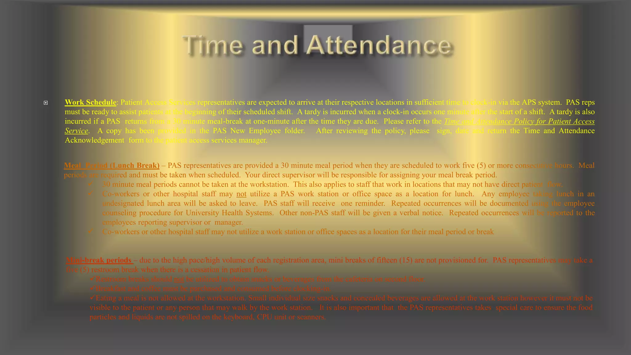  Work Schedule: Patient Access Services representatives are expected to arrive at their respective locations in sufficient time to clock-in via the APS system. PAS reps
must be ready to assist patients at the beginning of their scheduled shift. A tardy is incurred when a clock-in occurs one minute after the start of a shift. A tardy is also
incurred if a PAS returns from a 30 minute meal-break at one-minute after the time they are due. Please refer to the Time and Attendance Policy for Patient Access
Service. A copy has been provided in the PAS New Employee folder. After reviewing the policy, please sign, date and return the Time and Attendance
Acknowledgement form to the patient access services manager.
Meal Period (Lunch Break) – PAS representatives are provided a 30 minute meal period when they are scheduled to work five (5) or more consecutive hours. Meal
periods are required and must be taken when scheduled. Your direct supervisor will be responsible for assigning your meal break period.
 30 minute meal periods cannot be taken at the workstation. This also applies to staff that work in locations that may not have direct patient flow.
 Co-workers or other hospital staff may not utilize a PAS work station or office space as a location for lunch. Any employee taking lunch in an
undesignated lunch area will be asked to leave. PAS staff will receive one reminder. Repeated occurrences will be documented using the employee
counseling procedure for University Health Systems. Other non-PAS staff will be given a verbal notice. Repeated occurrences will be reported to the
employees reporting supervisor or manager.
 Co-workers or other hospital staff may not utilize a work station or office spaces as a location for their meal period or break
Mini-break periods – due to the high pace/high volume of each registration area, mini breaks of fifteen (15) are not provisioned for. PAS representatives may take a
five (5) restroom break when there is a cessation in patient flow.
Restroom breaks should not be utilized to obtain snacks or beverages from the cafeteria on second floor.
Breakfast and coffee must be purchased and consumed before clocking-in.
Eating a meal is not allowed at the workstation. Small individual size snacks and concealed beverages are allowed at the work station however it must not be
visible to the patient or any person that may walk by the work station. It is also important that the PAS representatives takes special care to ensure the food
particles and liquids are not spilled on the keyboard, CPU unit or scanners.
 