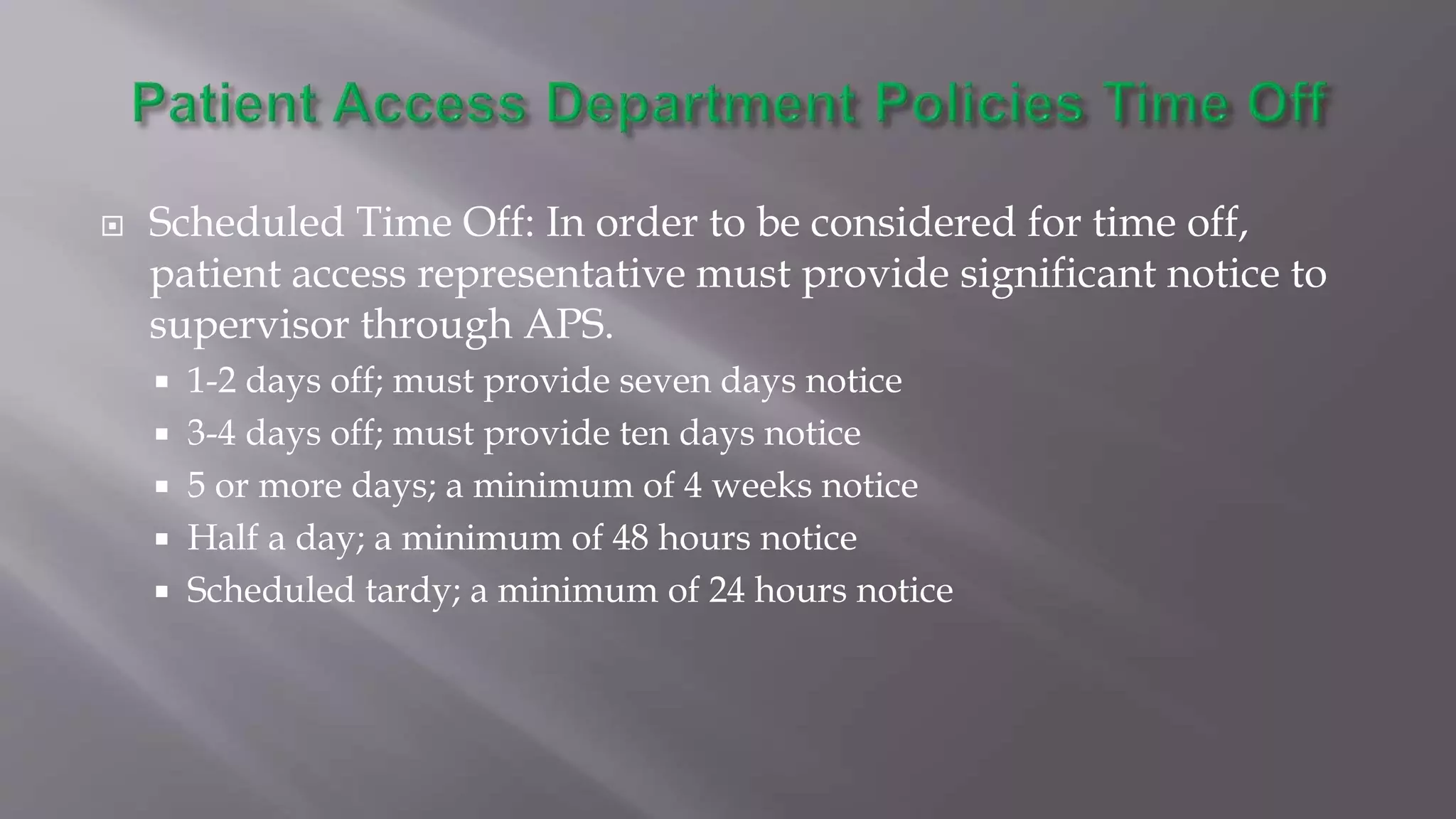  Scheduled Time Off: In order to be considered for time off,
patient access representative must provide significant notice to
supervisor through APS.
 1-2 days off; must provide seven days notice
 3-4 days off; must provide ten days notice
 5 or more days; a minimum of 4 weeks notice
 Half a day; a minimum of 48 hours notice
 Scheduled tardy; a minimum of 24 hours notice
 