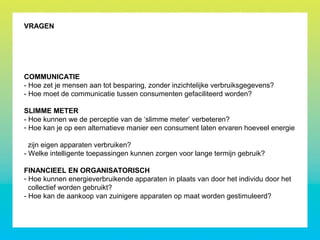 VRAGEN
COMMUNICATIE
- Hoe zet je mensen aan tot besparing, zonder inzichtelijke verbruiksgegevens?
- Hoe moet de communicatie tussen consumenten gefaciliteerd worden?
SLIMME METER
- Hoe kunnen we de perceptie van de ‘slimme meter’ verbeteren?
- Hoe kan je op een alternatieve manier een consument laten ervaren hoeveel energie
zijn eigen apparaten verbruiken?
- Welke intelligente toepassingen kunnen zorgen voor lange termijn gebruik?
FINANCIEEL EN ORGANISATORISCH
- Hoe kunnen energieverbruikende apparaten in plaats van door het individu door het
collectief worden gebruikt?
- Hoe kan de aankoop van zuinigere apparaten op maat worden gestimuleerd?
 