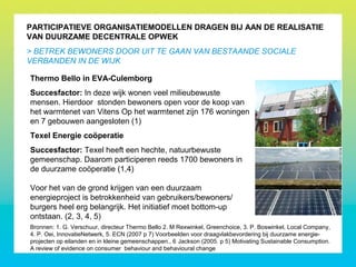 PARTICIPATIEVE ORGANISATIEMODELLEN DRAGEN BIJ AAN DE REALISATIE
VAN DUURZAME DECENTRALE OPWEK
> BETREK BEWONERS DOOR UIT TE GAAN VAN BESTAANDE SOCIALE
VERBANDEN IN DE WIJK
Thermo Bello in EVA-Culemborg
Succesfactor: In deze wijk wonen veel milieubewuste
mensen. Hierdoor stonden bewoners open voor de koop van
het warmtenet van Vitens Op het warmtenet zijn 176 woningen
en 7 gebouwen aangesloten (1)
Texel Energie coöperatie
Succesfactor: Texel heeft een hechte, natuurbewuste
gemeenschap. Daarom participeren reeds 1700 bewoners in
de duurzame coöperatie (1,4)
Voor het van de grond krijgen van een duurzaam
energieproject is betrokkenheid van gebruikers/bewoners/
burgers heel erg belangrijk. Het initiatief moet bottom-up
ontstaan. (2, 3, 4, 5)
Bronnen: 1. G. Verschuur, directeur Thermo Bello 2. M Rexwinkel, Greenchoice, 3. P. Boswinkel, Local Company,
4. P. Oei, InnovatieNetwerk, 5. ECN (2007 p 7) Voorbeelden voor draagvlakbevordering bij duurzame energie-
projecten op eilanden en in kleine gemeenschappen., 6 Jackson (2005. p 5) Motivating Sustainable Consumption.
A review of evidence on consumer behaviour and behavioural change
 