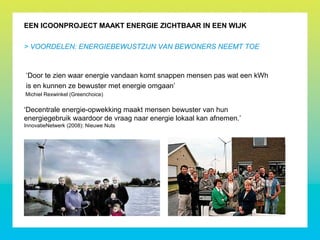 EEN ICOONPROJECT MAAKT ENERGIE ZICHTBAAR IN EEN WIJK
‘Door te zien waar energie vandaan komt snappen mensen pas wat een kWh
is en kunnen ze bewuster met energie omgaan’
Michiel Rexwinkel (Greenchoice)
‘Decentrale energie-opwekking maakt mensen bewuster van hun
energiegebruik waardoor de vraag naar energie lokaal kan afnemen.’
InnovatieNetwerk (2008): Nieuwe Nuts
> VOORDELEN: ENERGIEBEWUSTZIJN VAN BEWONERS NEEMT TOE
 
