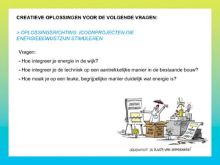 CREATIEVE OPLOSSINGEN VOOR DE VOLGENDE VRAGEN:
> OPLOSSINGSRICHTING: ICOONPROJECTEN DIE
ENERGIEBEWUSTZIJN STIMULEREN
Vragen:
- Hoe integreer je energie in de wijk?
- Hoe integreer je de techniek op een aantrekkelijke manier in de bestaande bouw?
- Hoe maak je op een leuke, begrijpelijke manier duidelijk wat energie is?
 