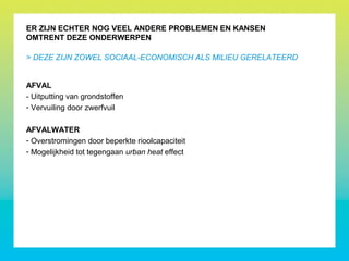 AFVAL
- Uitputting van grondstoffen
- Vervuiling door zwerfvuil
AFVALWATER
- Overstromingen door beperkte rioolcapaciteit
- Mogelijkheid tot tegengaan urban heat effect
ER ZIJN ECHTER NOG VEEL ANDERE PROBLEMEN EN KANSEN
OMTRENT DEZE ONDERWERPEN
> DEZE ZIJN ZOWEL SOCIAAL-ECONOMISCH ALS MILIEU GERELATEERD
 