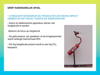 - Auto’s en elektronische apparatuur dienen niet
hergebruikt te worden.
Waarom de focus op hergebruik
- De gebruiksduur van goederen uit de kringloopwinkel
wordt verlengd metminimaal 50%
- Per Kg hergebruikt product wordt er een Kg CO2
bespaard
GROF HUISHOUDELIJK AFVAL
> STIMULEER HERGEBRUIK BIJ PRODUCTEN DIE WEINIG IMPACT
HEBBEN OP HET MILIEU TIJDENS DE GEBRUIKSFASE
 