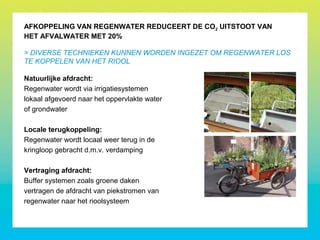Natuurlijke afdracht:
Regenwater wordt via irrigatiesystemen
lokaal afgevoerd naar het oppervlakte water
of grondwater
Locale terugkoppeling:
Regenwater wordt locaal weer terug in de
kringloop gebracht d.m.v. verdamping
Vertraging afdracht:
Buffer systemen zoals groene daken
vertragen de afdracht van piekstromen van
regenwater naar het rioolsysteem
AFKOPPELING VAN REGENWATER REDUCEERT DE CO2 UITSTOOT VAN
HET AFVALWATER MET 20%
> DIVERSE TECHNIEKEN KUNNEN WORDEN INGEZET OM REGENWATER LOS
TE KOPPELEN VAN HET RIOOL
 