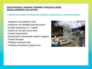 EEN INTEGRALE AANPAK VERBINDT VERSCHILLENDE
MOGELIJKHEDEN AAN WATER
- Integreren met publieke ruimte
- Integreren met stedelijke groenstructuren
- Energie besparing d.m.v. isolatie
- Koelen van de stad (urban heat)
- Creëren biodiversiteit
- Economische meerwaarde creëren vastgoed
- Fijnstof afvangen
- Profileren duurzame wijk
- Faciliteren educatieve programma’s
> VERSCHILLENDE VOORDELEN KUNNEN GEZAMENLIJK WORDEN BENUT
 