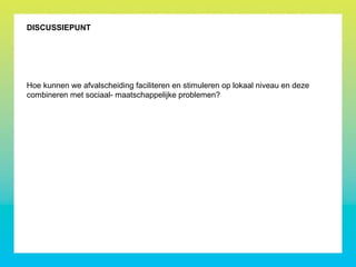 DISCUSSIEPUNT
Hoe kunnen we afvalscheiding faciliteren en stimuleren op lokaal niveau en deze
combineren met sociaal- maatschappelijke problemen?
 