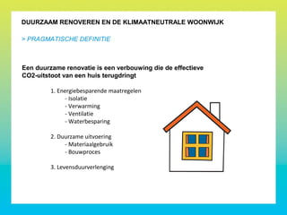 DUURZAAM RENOVEREN EN DE KLIMAATNEUTRALE WOONWIJK
> PRAGMATISCHE DEFINITIE
Een duurzame renovatie is een verbouwing die de effectieve
CO2-uitstoot van een huis terugdringt
1. Energiebesparende maatregelen
- Isolatie
- Verwarming
- Ventilatie
- Waterbesparing
2. Duurzame uitvoering
- Materiaalgebruik
- Bouwproces
3. Levensduurverlenging
 