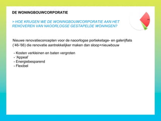 DE WONINGBOUWCORPORATIE
> HOE KRIJGEN WE DE WONINGBOUWCORPORATIE AAN HET
RENOVEREN VAN NAOORLOGSE GESTAPELDE WONINGEN?
Nieuwe renovatieconcepten voor de naoorlogse portieketage- en galerijflats
(’46-’66) die renovatie aantrekkelijker maken dan sloop+nieuwbouw
- Kosten verkleinen en baten vergroten
- ‘Appeal’
- Energiebesparend
- Flexibel
 