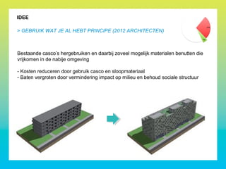 IDEE
> GEBRUIK WAT JE AL HEBT PRINCIPE (2012 ARCHITECTEN)
Bestaande casco’s hergebruiken en daarbij zoveel mogelijk materialen benutten die
vrijkomen in de nabije omgeving
- Kosten reduceren door gebruik casco en sloopmateriaal
- Baten vergroten door vermindering impact op milieu en behoud sociale structuur
 