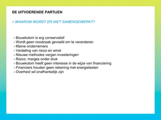 DE UITVOERENDE PARTIJEN
- Bouwkolom is erg conservatief
- Wordt geen noodzaak gevoeld om te veranderen
- Kleine ondernemers
- Verdeling van risico en winst
- Nieuwe methodes vergen investeringen
- Risico: marges onder druk
- Bouwkolom heeft geen interesse in de wijze van financiering
- Financiers houden geen rekening met energielasten
- Overheid wil onafhankelijk zijn
> WAAROM WORDT ER NIET SAMENGEWERKT?
 