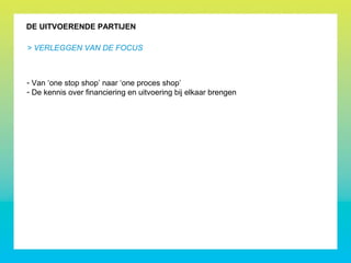 DE UITVOERENDE PARTIJEN
> VERLEGGEN VAN DE FOCUS
- Van ‘one stop shop’ naar ‘one proces shop’
- De kennis over financiering en uitvoering bij elkaar brengen
 
