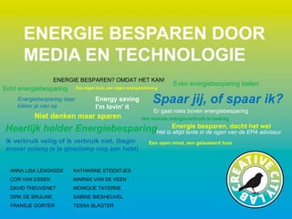 ENERGIE BESPAREN? OMDAT HET KAN!
Energy saving
I’m lovin’ it
Echt energiebesparing
Even energiebesparing bellen
Het meeste energieverbruik is bedrog
Er gaat niets boven energiebesparing
Een open mind, een geïsoleerd huis
Het is altijd lente in de ogen van de EPA adviseur
Energiebesparing daar
kikker je van op
Ik verbruik veilig of ik verbruik niet. (begin
erover zolang je je gloeilamp nog aan hebt)
Een eigen huis, een eigen energierekening
Energie besparen, dacht het wel
Niet denken maar sparen
Heerlijk helder Energiebesparing
Spaar jij, of spaar ik?
ANNA LISA LENGKEEK
COR VAN ESSEN
DAVID THEUVENET
DIRK DE BRUIJNE
FRANSJE GORTER
KATHARINE STEENTJES
MARNIX VAN DE VEEN
MONIQUE TAVERNE
SABINE BIESHEUVEL
TESSA SLAGTER
ENERGIE BESPAREN DOOR
MEDIA EN TECHNOLOGIE
 