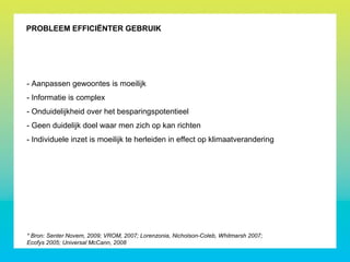 PROBLEEM EFFICIËNTER GEBRUIK
- Aanpassen gewoontes is moeilijk
- Informatie is complex
- Onduidelijkheid over het besparingspotentieel
- Geen duidelijk doel waar men zich op kan richten
- Individuele inzet is moeilijk te herleiden in effect op klimaatverandering
* Bron: Senter Novem, 2009; VROM, 2007; Lorenzonia, Nicholson-Coleb, Whitmarsh 2007;
Ecofys 2005; Universal McCann, 2008
 