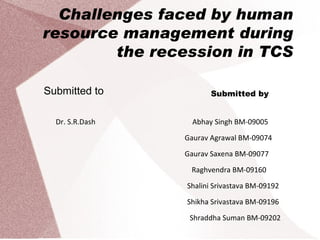 Challenges faced by human resource management during the recession in TCS Submitted to Submitted by Abhay Singh BM-09005 Gaurav Agrawal BM-09074 Gaurav Saxena BM-09077 Raghvendra BM-09160 Shalini Srivastava BM-09192 Shikha Srivastava BM-09196 Shraddha Suman BM-09202 Dr. S.R.Dash 