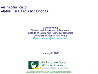 1
An Introduction to
Alaska Fiscal Facts and Choices
Gunnar Knapp
Director and Professor of Economics
Institute of Social and Economic Research
University of Alaska Anchorage
Gunnar.Knapp@uaa.alaska.edu
January 7, 2016
ISER publications and presentations are solely the work of individual authors and should be
attributed to them, not to ISER, the University of Alaska Anchorage, or the research sponsors.
 