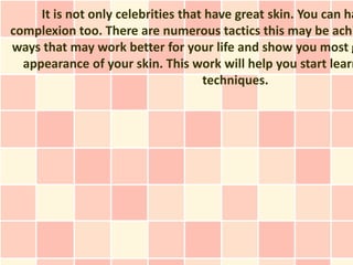 It is not only celebrities that have great skin. You can ha
complexion too. There are numerous tactics this may be achi
ways that may work better for your life and show you most g
  appearance of your skin. This work will help you start learn
                                    techniques.
 
