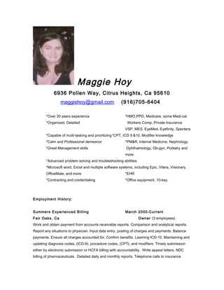 Maggie Hoy
6936 Pollen Way, Citrus Heights, Ca 95610
maggiehoy@gmail.com (916)705-6404
*Over 30 years experience *HMO,PPO, Medicare, some Medi-cal
*Organized, Detailed Workers Comp, Private Insurance
VSP, MES, EyeMed, Eyefinity, Spectera
*Capable of multi-tasking and prioritizing*CPT, ICD 9 &10, Modifier knowledge
*Calm and Professional demeanor *PM&R, Internal Medicine, Nephrology
*Great Management skills Ophthalmology, Ob-gyn, Podiatry and
more
*Advanced problem solving and troubleshooting abilities
*Microsoft word, Excel and multiple software systems, including Epic, Vitera, Visionary,
OfficeMate, and more *EHR
*Contracting and credentialing *Office equipment, 10-key,
Employment History:
Summers Experienced Billing March 2000-Current
Fair Oaks, Ca Owner (3 employees)
Work and obtain payment from accounts receivable reports. Comparison and analytical reports.
Report any situations to physician. Input data entry, posting of charges and payments. Balance
payments. Ensure all charges accounted for. Confirm benefits. Learning ICD-10. Maintaining and
updating diagnosis codes, (ICD-9), procedure codes, (CPT), and modifiers. Timely submission
either by electronic submission or HCFA billing with accountability. Write appeal letters. NDC
billing of pharmaceuticals. Detailed daily and monthly reports. Telephone calls to insurance
 