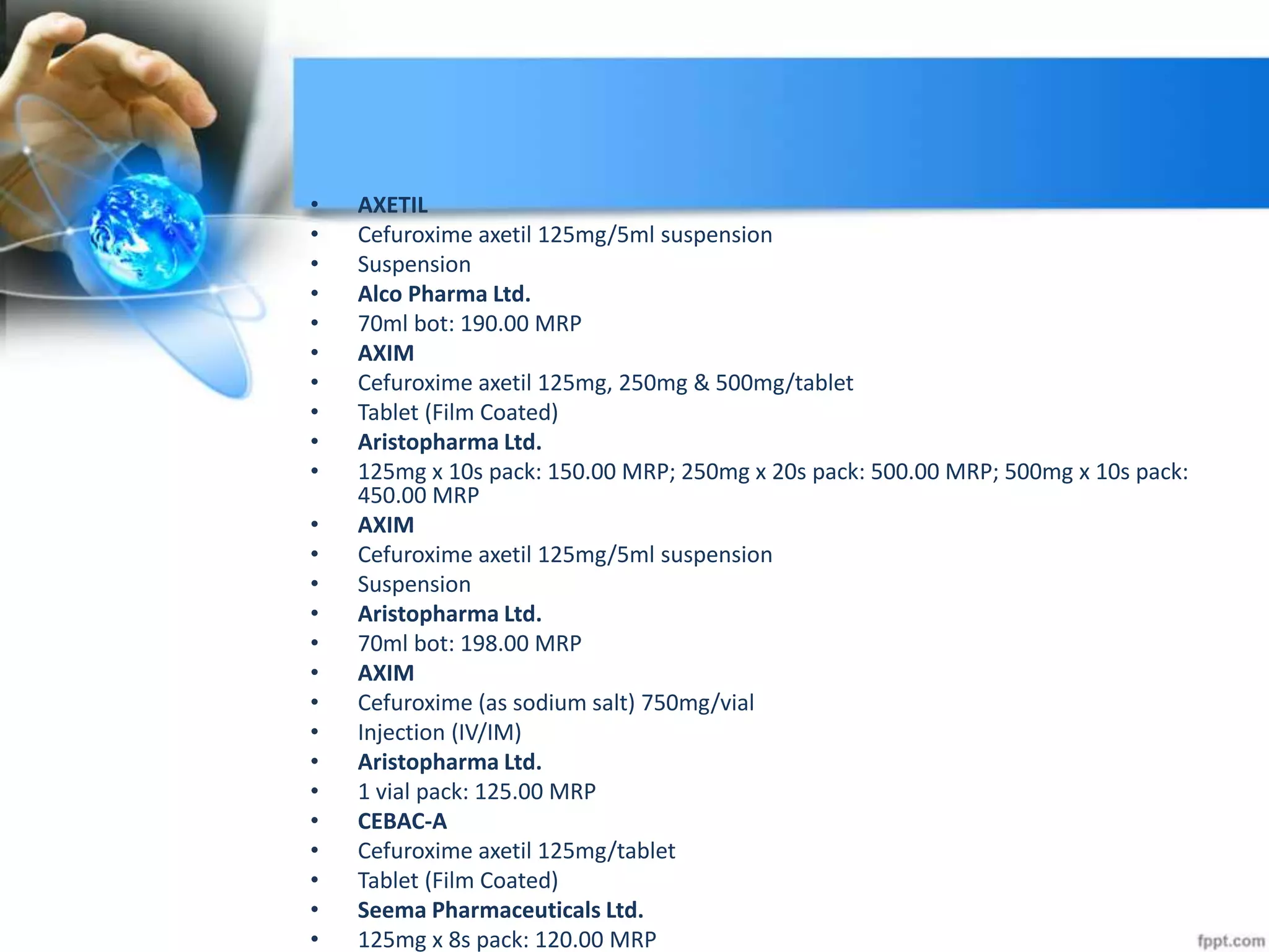 • AXETIL
• Cefuroxime axetil 125mg/5ml suspension
• Suspension
• Alco Pharma Ltd.
• 70ml bot: 190.00 MRP
• AXIM
• Cefuroxime axetil 125mg, 250mg & 500mg/tablet
• Tablet (Film Coated)
• Aristopharma Ltd.
• 125mg x 10s pack: 150.00 MRP; 250mg x 20s pack: 500.00 MRP; 500mg x 10s pack:
450.00 MRP
• AXIM
• Cefuroxime axetil 125mg/5ml suspension
• Suspension
• Aristopharma Ltd.
• 70ml bot: 198.00 MRP
• AXIM
• Cefuroxime (as sodium salt) 750mg/vial
• Injection (IV/IM)
• Aristopharma Ltd.
• 1 vial pack: 125.00 MRP
• CEBAC-A
• Cefuroxime axetil 125mg/tablet
• Tablet (Film Coated)
• Seema Pharmaceuticals Ltd.
• 125mg x 8s pack: 120.00 MRP
 