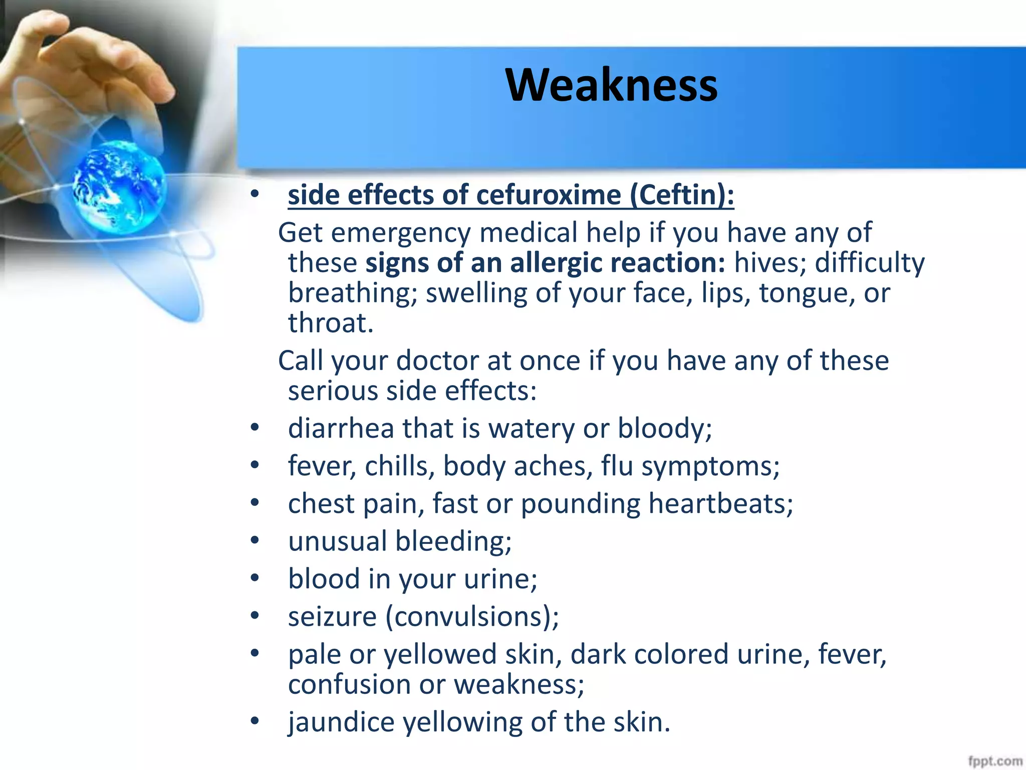 Weakness
• side effects of cefuroxime (Ceftin):
Get emergency medical help if you have any of
these signs of an allergic reaction: hives; difficulty
breathing; swelling of your face, lips, tongue, or
throat.
Call your doctor at once if you have any of these
serious side effects:
• diarrhea that is watery or bloody;
• fever, chills, body aches, flu symptoms;
• chest pain, fast or pounding heartbeats;
• unusual bleeding;
• blood in your urine;
• seizure (convulsions);
• pale or yellowed skin, dark colored urine, fever,
confusion or weakness;
• jaundice yellowing of the skin.
 