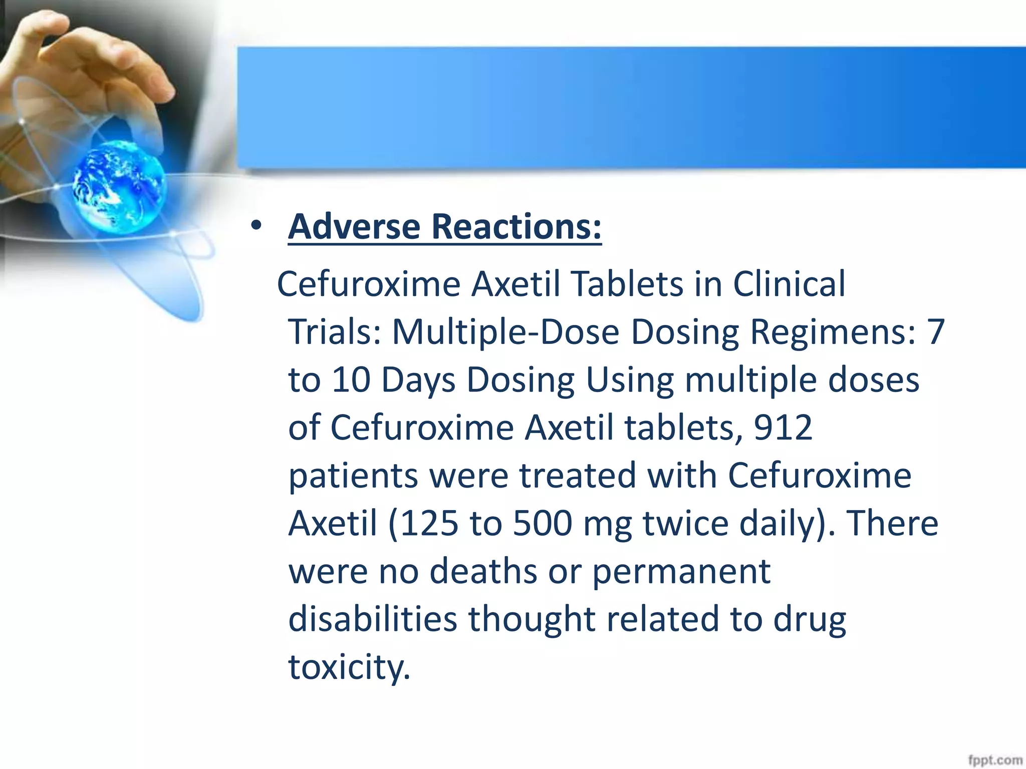 • Adverse Reactions:
Cefuroxime Axetil Tablets in Clinical
Trials: Multiple-Dose Dosing Regimens: 7
to 10 Days Dosing Using multiple doses
of Cefuroxime Axetil tablets, 912
patients were treated with Cefuroxime
Axetil (125 to 500 mg twice daily). There
were no deaths or permanent
disabilities thought related to drug
toxicity.
 