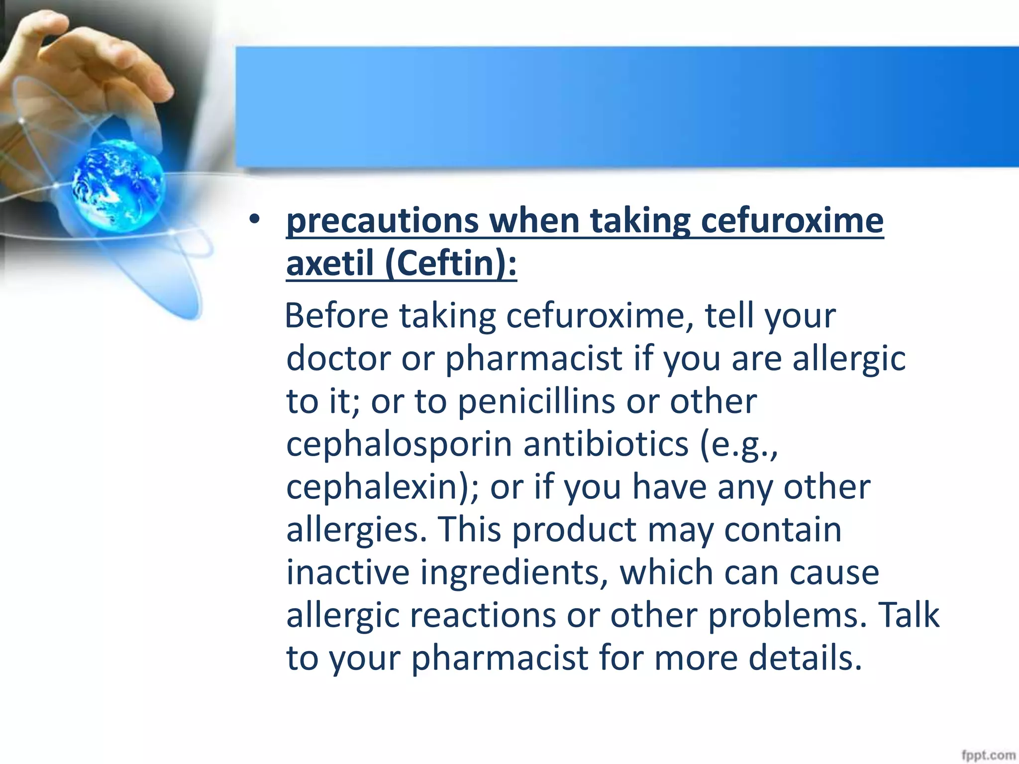 • precautions when taking cefuroxime
axetil (Ceftin):
Before taking cefuroxime, tell your
doctor or pharmacist if you are allergic
to it; or to penicillins or other
cephalosporin antibiotics (e.g.,
cephalexin); or if you have any other
allergies. This product may contain
inactive ingredients, which can cause
allergic reactions or other problems. Talk
to your pharmacist for more details.
 
