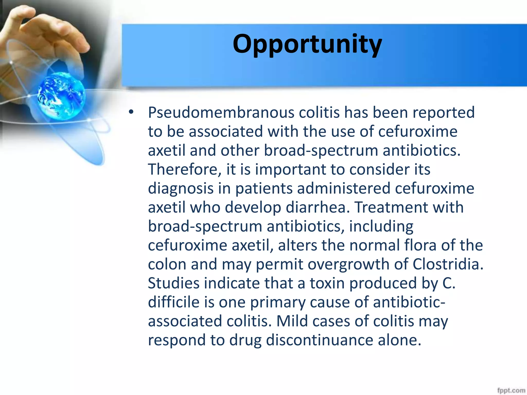 Opportunity
• Pseudomembranous colitis has been reported
to be associated with the use of cefuroxime
axetil and other broad-spectrum antibiotics.
Therefore, it is important to consider its
diagnosis in patients administered cefuroxime
axetil who develop diarrhea. Treatment with
broad-spectrum antibiotics, including
cefuroxime axetil, alters the normal flora of the
colon and may permit overgrowth of Clostridia.
Studies indicate that a toxin produced by C.
difficile is one primary cause of antibiotic-
associated colitis. Mild cases of colitis may
respond to drug discontinuance alone.
 