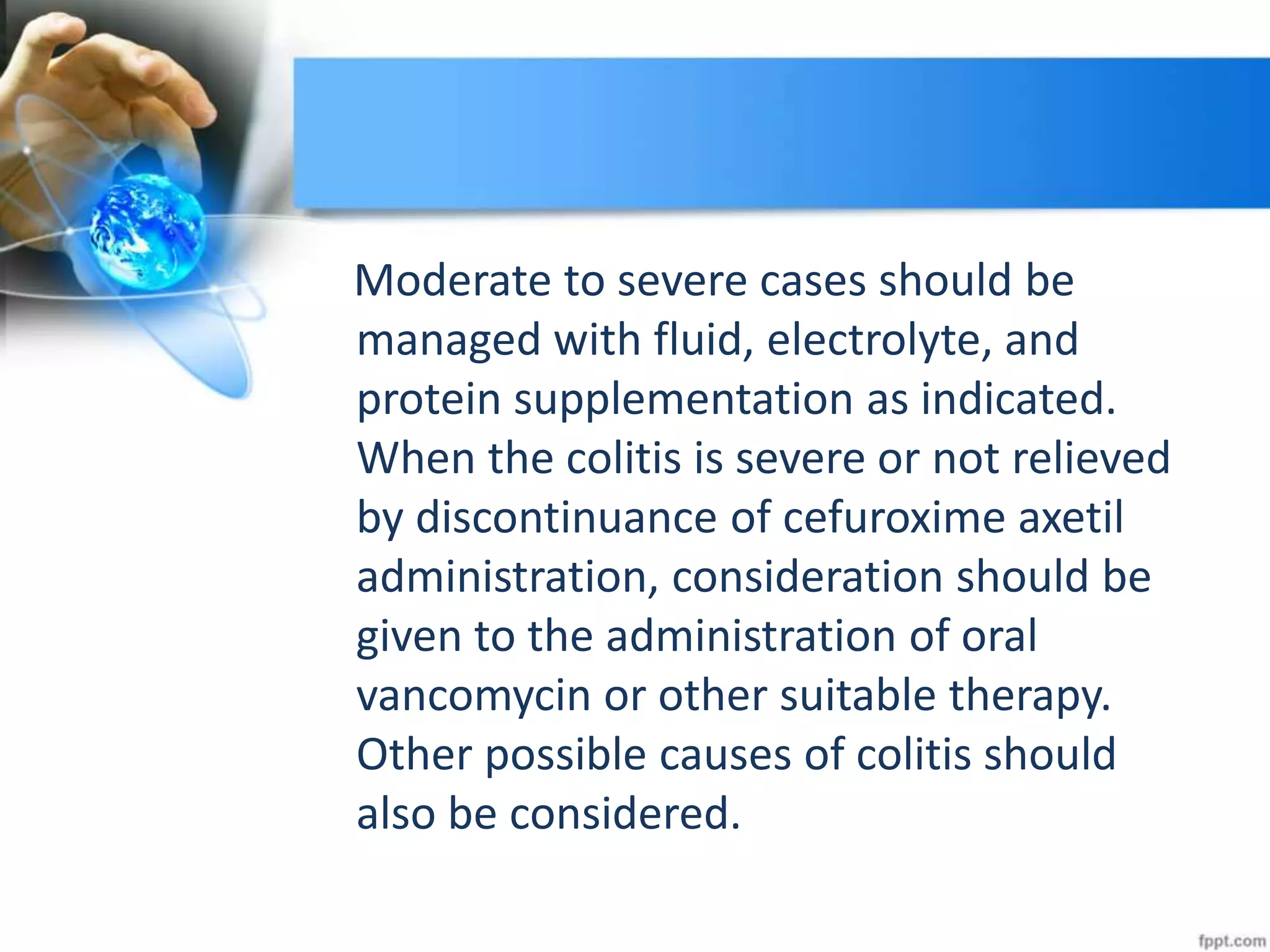 Moderate to severe cases should be
managed with fluid, electrolyte, and
protein supplementation as indicated.
When the colitis is severe or not relieved
by discontinuance of cefuroxime axetil
administration, consideration should be
given to the administration of oral
vancomycin or other suitable therapy.
Other possible causes of colitis should
also be considered.
 